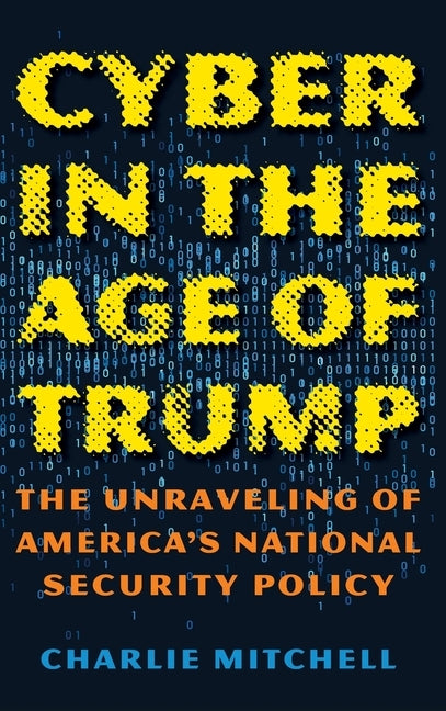 Cyber in the Age of Trump: The Unraveling of America's National Security Policy by Mitchell, Charlie