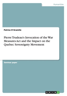 Pierre Trudeau's Invocation of the War Measures Act and the Impact on the Quebec Sovereignty Movement by D'Aramitz, Patrice