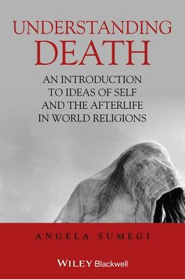 Understanding Death: An Introduction to Ideas of Self and the Afterlife in World Religions by Sumegi, Angela