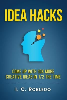 Idea Hacks: Come up with 10X More Creative Ideas in 1/2 the Time by Robledo, I. C.