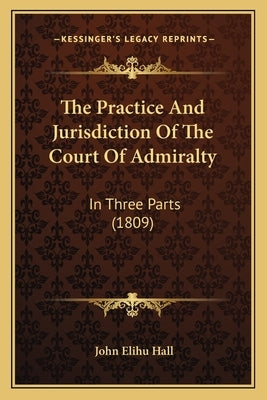 The Practice And Jurisdiction Of The Court Of Admiralty: In Three Parts (1809) by Hall, John Elihu