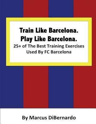 Train Like Barcelona.Play Like Barcelona.: 25+ of The Best Training Exercises Used By FC Barcelona. by Dibernardo, Marcus