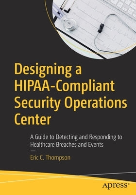 Designing a Hipaa-Compliant Security Operations Center: A Guide to Detecting and Responding to Healthcare Breaches and Events by Thompson, Eric C.