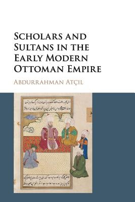 Scholars and Sultans in the Early Modern Ottoman Empire by Atçıl, Abdurrahman