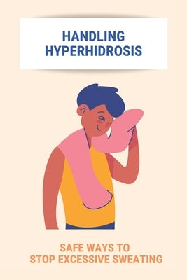 Handling Hyperhidrosis: Safe Ways To Stop Excessive Sweating: How To Stop Underarm Sweating Permanently by Waananen, Herb