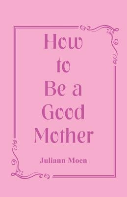 How to Be a Good Mother by Moen, Juliann