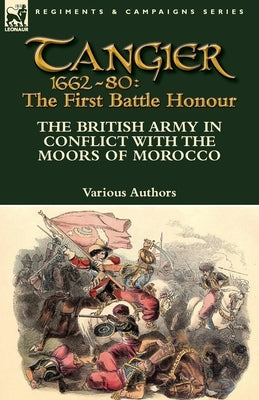 Tangier 1662-80: The First Battle Honour-The British Army in Conflict With the Moors of Morocco by Various Authors