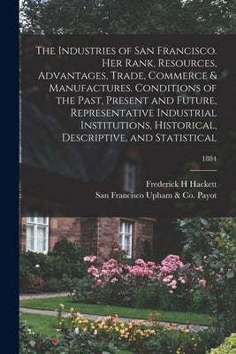 The Industries of San Francisco. Her Rank, Resources, Advantages, Trade, Commerce & Manufactures. Conditions of the Past, Present and Future, Represen by Hackett, Frederick H.