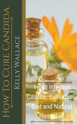 How To Cure Candida - Yeast Infection Causes, Symptoms, Diet & Natural Remedies by Wallace, Kelly