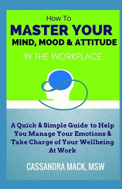 Master Your Mind, Mood & Attitude In The Workplace: A Quick & Simple Guide To Manage Your Emotions & Take Charge of Your Wellbeing At Work by Mack, Cassandra