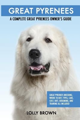 Great Pyrenees: Great Pyrenees Breeding, Where to Buy, Types, Care, Cost, Diet, Grooming, and Training all Included. A Complete Great by Brown, Lolly