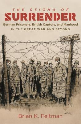 The Stigma of Surrender: German Prisoners, British Captors, and Manhood in the Great War and Beyond by Feltman, Brian K.