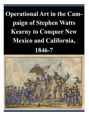 Operational Art in the Campaign of Stephen Watts Kearny to Conquer New Mexico and California, 1846-7 by U. S. Army Command and General Staff Col