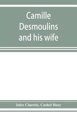 Camille Desmoulins and his wife; passages from the history of the Dantonists founded upon new and hitherto unpublished documents by Claretie, Jules
