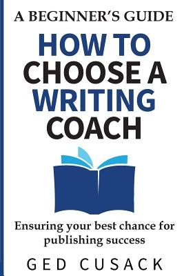 How to Choose a Writing Coach - A Beginner's Guide: Ensuring your best chance for publishing success by Cusack, Ged