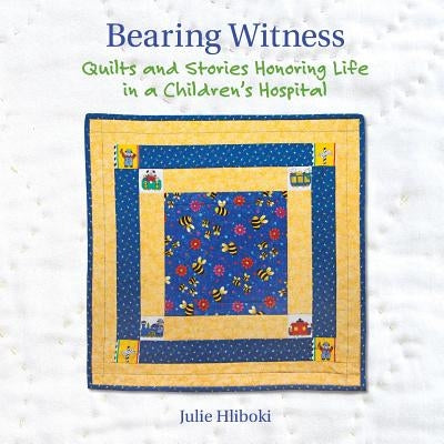 Bearing Witness: Quilts and Stories Honoring Life in a Children's Hospital by Hliboki, Julie