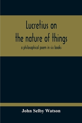 Lucretius On The Nature Of Things; A Philosophical Poem In Six Books by Selby Watson, John