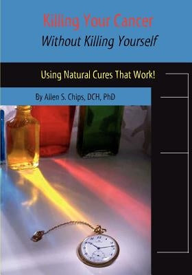 Killing Your Cancer Without Killing Yourself: The Natural Cure That Works! by Chips, Allen S.