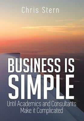 Business Is Simple: Until Academics and Consultants Make It Complicated by Stern, Chris