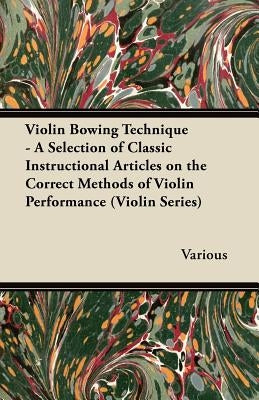 Violin Bowing Technique - A Selection of Classic Instructional Articles on the Correct Methods of Violin Performance (Violin Series) by Various