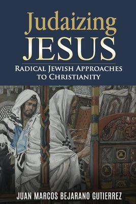Judaizing Jesus: Radical Jewish Approaches to Christianity by Bejarano Gutierrez, Juan Marcos