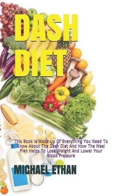 Dash Diet: This Book Is Made Up Of Everything You Need To Know About The Dash Diet And How The Meal Plan Helps To Lose Weight And by Ethan, Michael
