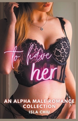 To Have Her: An Alpha Male Romance Collection by Chiu, Isla
