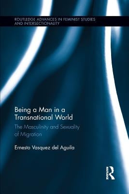 Being a Man in a Transnational World: The Masculinity and Sexuality of Migration by Vasquez del Aguila, Ernesto