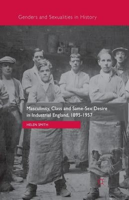 Masculinity, Class and Same-Sex Desire in Industrial England, 1895-1957 by Smith, Helen