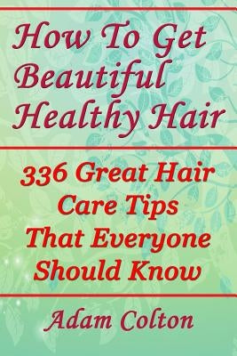How To Get Beautiful Healthy Hair: 336 Great Hair Care Tips That Everyone Should Know by Colton, Adam
