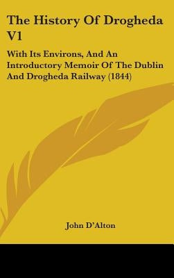 The History Of Drogheda V1: With Its Environs, And An Introductory Memoir Of The Dublin And Drogheda Railway (1844) by D'Alton, John