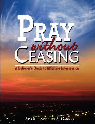 Pray Without Ceasing: A Believer's Guide to Effective Intercession by Garner, Stephen a.