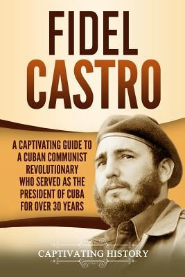 Fidel Castro: A Captivating Guide to a Cuban Communist Revolutionary Who Served as the President of Cuba for Over 30 Years by History, Captivating