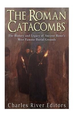The Roman Catacombs: The History and Legacy of Ancient Rome's Most Famous Burial Grounds by Charles River Editors