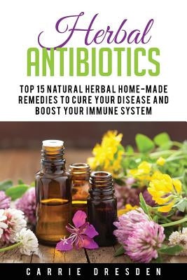 Herbal Antibiotics: Top 15 Natural Homemade Herbal Remedies to Boost Your Immune System (Herbal Medicine, Holistic Healing, Herbalism) by Dresden, Carrie