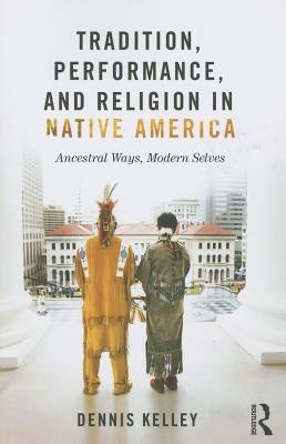 Tradition, Performance, and Religion in Native America: Ancestral Ways, Modern Selves by Kelley, Dennis