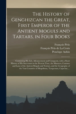 The History of Genghizcan the Great, First Emperor of the Antient Moguls and Tartars, in Four Books: Containing His Life, Advancement and Conquests, W by Pétis, François 1622-1695