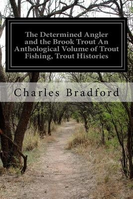 The Determined Angler and the Brook Trout An Anthological Volume of Trout Fishing, Trout Histories: Trout Lore, Trout Resorts, and Trout Tackle by Bradford, Charles