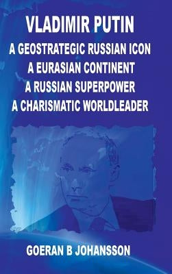 Vladimir Putin A Geostrategic Russian Icon A Eurasian Continent A Russian Superpower A Charismatic World Leader by Johansson, Goeran B.