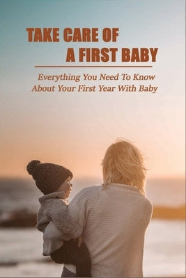 Take Care Of A First Baby: Everything You Need To Know About Your First Year With Baby: Baby Care Tips For New Moms by Corrice, Wes