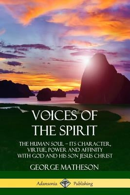 Voices of the Spirit: The Human Soul; Its Character, Virtue, Power and Affinity with God and His Son Jesus Christ by Matheson, George