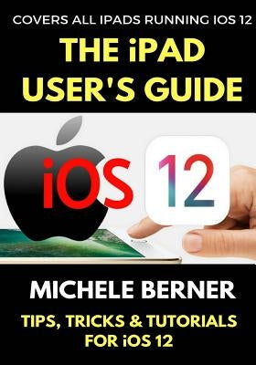 The iPad User's Guide to iOS 12: Tips, Tricks & Tutorials for Using iOS 12 on the iPad by Berner, Michele