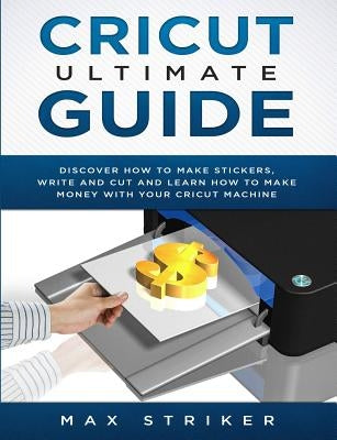Cricut Ultimate Guide: Discover how to make stickers and write and cut paper, and learn how to make money with the Cricut machine by Striker, Max