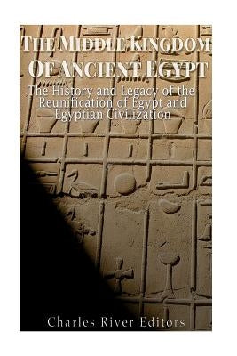 The Middle Kingdom of Ancient Egypt: The History and Legacy of the Reunification of Egypt and Egyptian Civilization by Charles River Editors