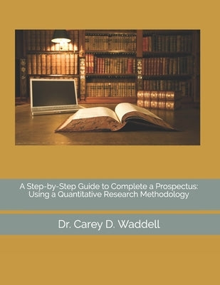 A Step-by-Step Guide to Complete a Prospectus: Using a Quantitative Research Methodology by Waddell, Carey D.