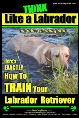 Think Like a Labrador, But Don't Eat Your Poop! - Labrador Breed Expert Dog Training -: Here's Exactly How to Train Your Labrador by Pearce, Paul Allen