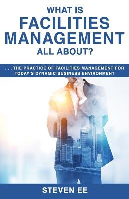 What is Facilities Management All About?: The practice of facilities management for today's dynamic business environment by Ee, Steven