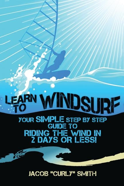 Learn to Windsurf: Your Simple Step by Step Guide to Riding the Wind in 2 Days or Less! by Smith, Jacob Curly