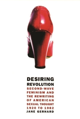 Desiring Revolution: Second-Wave Feminism and the Rewriting of American Sexual Thought, 1920 to 1982 by Gerhard, Jane