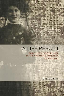 A Life Rebuilt: Early 20th Century Life in the Swedish Community of Chicago by Robb, Beth G. C.
